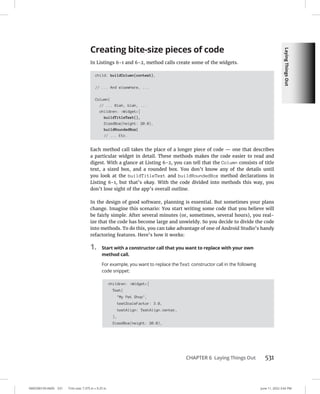 Laying
Things
Out
0005390159.INDD 531 Trim size: 7.375 in × 9.25 in June 11, 2022 3:42 PM
CHAPTER 6 Laying Things Out 531
Creating bite-size pieces of code
In Listings 6-1 and 6-2, method calls create some of the widgets.
child: buildColumn(context),
// ... And elsewhere, ...
Column(
// ... Blah, blah, ...
children: Widget[
buildTitleText(),
SizedBox(height: 20.0),
buildRoundedBox(
// ... Etc.
Each method call takes the place of a longer piece of code — one that describes
a particular widget in detail. These methods makes the code easier to read and
digest. With a glance at Listing 6-2, you can tell that the Column consists of title
text, a sized box, and a rounded box. You don’t know any of the details until
you look at the buildTitleText and buildRoundedBox method declarations in
Listing 6-1, but that’s okay. With the code divided into methods this way, you
don’t lose sight of the app’s overall outline.
In the design of good software, planning is essential. But sometimes your plans
change. Imagine this scenario: You start writing some code that you believe will
be fairly simple. After several minutes (or, sometimes, several hours), you real-
ize that the code has become large and unwieldy. So you decide to divide the code
into methods. To do this, you can take advantage of one of Android Studio’s handy
refactoring features. Here’s how it works:
1. Start with a constructor call that you want to replace with your own
method call.
For example, you want to replace the Text constructor call in the following
code snippet:
children: Widget[
Text(
My Pet Shop,
textScaleFactor: 3.0,
textAlign: TextAlign.center,
),
SizedBox(height: 20.0),
 