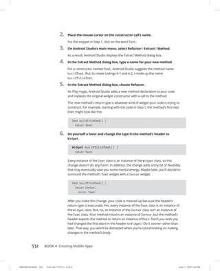 0005390159.INDD 532 Trim size: 7.375 in × 9.25 in June 11, 2022 3:42 PM
532   BOOK 4 Creating Mobile Apps
2. Place the mouse cursor on the constructor call’s name.
For the snippet in Step 1, click on the word Text.
3. On Android Studio’s main menu, select Refactor➪  Extract➪  Method.
As a result, Android Studio displays the Extract Method dialog box.
4. In the Extract Method dialog box, type a name for your new method.
For a constructor named Text, Android Studio suggests the method name
buildText. But, to create Listings 6-1 and 6-2, I made up the name
buildTitleText.
5. In the Extract Method dialog box, choose Refactor.
As if by magic, Android Studio adds a new method declaration to your code
and replaces the original widget constructor with a call to the method.
The new method’s return type is whatever kind of widget your code is trying to
construct. For example, starting with the code in Step 1, the method’s first two
lines might look like this:
Text buildTitleText() {
return Text(
6. Do yourself a favor and change the type in the method’s header to
Widget.
Widget buildTitleText() {
return Text(
Every instance of the Text class is an instance of the Widget class, so this
change doesn’t do any harm. In addition, the change adds a tiny bit of flexibility
that may eventually save you some mental energy. Maybe later, you’ll decide to
surround the method’s Text widget with a Center widget.
Text buildTitleText() {
return Center(
child: Text(
After you make this change, your code is messed up because the header’s
return type is inaccurate. Yes, every instance of the Text class is an instance of
the Widget class. But, no, an instance of the Center class isn’t an instance of
the Text class. Your method returns an instance of Center, but the method’s
header expects the method to return an instance of Text. Don’t you wish you
had changed the first word in the header to Widget? Do it sooner rather than
later. That way, you won’t be distracted when you’re concentrating on making
changes in the method’s body.
 