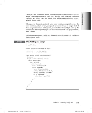 Laying
Things
Out
0005390159.INDD 543 Trim size: 7.375 in × 9.25 in June 11, 2022 3:42 PM
CHAPTER 6 Laying Things Out 543
Listing 6-3 has a container within another container that’s within a Material
widget. The inner container is grey[700], which is fairly dark gray. The outer
container is a lighter gray, and the Material widget background is grey[50],
which is almost white.
When you run the app in Listing 6-3, the inner container completely covers the
outer container, which, in turn, completely covers the Material widget. Each of
these widgets expands to fill its parent, so each of the three widgets takes up the
entire screen. The only widget you can see is the innermost, dark gray container.
What a waste!
To remedy this situation, Listing 6-4 uses both padding and margin. Figure 6-7
shows you the result.
LISTING 6-4: With Padding and Margin
// app0604.dart
import 'package:flutter/material.dart';
void main() = runApp(App0604());
class App0604 extends StatelessWidget {
@override
Widget build(BuildContext context) {
return MaterialApp(
home: SafeArea(
child: Material(
color: Colors.grey[50],
child: Container(
color: Colors.grey[500],
padding: EdgeInsets.all(80.0),
margin: EdgeInsets.all(40.0),
child: Container(
color: Colors.grey[700],
),
),
),
),
);
}
}
 