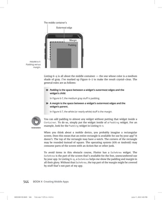 0005390159.INDD 544 Trim size: 7.375 in × 9.25 in June 11, 2022 3:42 PM
544   BOOK 4 Creating Mobile Apps
Listing 6-4 is all about the middle container — the one whose color is a medium
shade of gray. I’ve marked up Figure 6-7 to make the result crystal-clear. The
general rules are as follows:
»
» Padding is the space between a widget’s outermost edges and the
widget’s child.
In Figure 6-7, the medium gray stuff is padding.
»
» A margin is the space between a widget’s outermost edges and the
widget’s parent.
In Figure 6-7, the white (or nearly white) stuff is the margin.
You can add padding to almost any widget without putting that widget inside a
Container. To do so, simply put the widget inside of a Padding widget. For an
example, look for the Padding widget in Listing 6-1.
When you think about a mobile device, you probably imagine a rectangular
screen. Does this mean that an entire rectangle is available for use by your app? It
doesn’t. The top of the rectangle may have a notch. The corners of the rectangle
may be rounded instead of square. The operating system (iOS or Android) may
consume parts of the screen with an Action Bar or other junk.
To avoid items in this obstacle course, Flutter has a SafeArea widget. The
SafeArea is the part of the screen that’s available for the free, unencumbered use
by your app. In Listing 6-4, a SafeArea helps me show the padding and margin in
all their glory. Without that SafeArea, the top part of the margin might be covered
by stuff that’s not part of my app.
FIGURE 6-7:
Padding versus
margin.
 