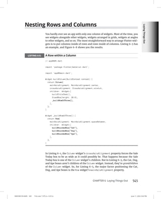 Laying
Things
Out
0005390159.INDD 545 Trim size: 7.375 in × 9.25 in June 11, 2022 3:42 PM
CHAPTER 6 Laying Things Out 545
Nesting Rows and Columns
You hardly ever see an app with only one column of widgets. Most of the time, you
see widgets alongside other widgets, widgets arranged in grids, widgets at angles
to other widgets, and so on. The most straightforward way to arrange Flutter wid-
gets is to put columns inside of rows and rows inside of columns. Listing 6-5 has
an example, and Figure 6-8 shows you the results.
LISTING 6-5: A Row within a Column
// app0605.dart
import 'package:flutter/material.dart';
import 'app06main.dart';
Widget buildColumn(BuildContext context) {
return Column(
mainAxisAlignment: MainAxisAlignment.center,
crossAxisAlignment: CrossAxisAlignment.stretch,
children: Widget[
buildTitleText(),
SizedBox(height: 20.0),
_buildRowOfThree(),
],
);
}
Widget _buildRowOfThree() {
return Row(
mainAxisAlignment: MainAxisAlignment.spaceBetween,
children: Widget[
buildRoundedBox(Cat),
buildRoundedBox(Dog),
buildRoundedBox(Ape),
],
);
}
In Listing 6-1, the Column widget’s crossAxisAlignment property forces the Sale
Today box to be as wide as it could possibly be. That happens because the Sale
Today box is one of the Column widget’s children. But in Listing 6-5, the Cat, Dog,
and Ape boxes aren’t children of the Column widget. Instead, they’re grandchildren
of the Column widget. So, for Listing 6-5, the major factor positioning the Cat,
Dog, and Ape boxes is the Row widget’s mainAxisAlignment property.
 