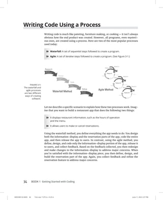 0005390132.INDD 34 Trim size: 7.375 in × 9.25 in June 11, 2022 2:27 PM
34 BOOK 1 Getting Started with Coding
Writing Code Using a Process
Writing code is much like painting, furniture making, or cooking—it isn’t always
obvious how the end product was created. However, all programs, even mysteri-
ous ones, are created using a process. Here are two of the most popular processes
used today:
»
» Waterfall: A set of sequential steps followed to create a program.
»
» Agile: A set of iterative steps followed to create a program. (See Figure 3-1.)
Let me describe a specific scenario to explain how these two processes work. Imag-
ine that you want to build a restaurant app that does the following two things:
»
» It displays restaurant information, such as the hours of operation
and the menu.
»
» It allows users to make or cancel reservations.
Using the waterfall method, you define everything the app needs to do: You design
both the information-display and the reservation parts of the app, code the entire
app, and then release the app to users. In contrast, using the agile method, you
define, design, and code only the information-display portion of the app, release it
to users, and collect feedback. Based on the feedback collected, you then redesign
and make changes to the information-display to address major concerns. When
you’re satisfied with the information-display piece, you then define, design, and
build the reservation part of the app. Again, you collect feedback and refine the
reservation feature to address major concerns.
FIGURE 3-1:
The waterfall and
agile processes
are two different
ways of creating
software.
 