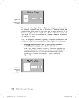 0005390159.INDD 554 Trim size: 7.375 in × 9.25 in June 11, 2022 3:42 PM
554   BOOK 4 Creating Mobile Apps
Use of the Expanded widget affects a widget’s size along its parent’s main axis,
but not along its parent’s cross axis. So, in Figure 6-14, the Store Manager box
grows from side to side (along the row’s main axis) but doesn’t grow from top to
bottom (along the row’s cross axis). In fact, only the numbers 150.0, 36.0, and
36.0 in the _buildRowOfThree method (see Listing 6-9) have any influence on
the heights of the boxes.
With a bit of tweaking, the code in Listing 6-9 can provide more evidence that
an Expanded widget isn’t necessarily a large widget. Try these two experiments:
1. Rerun the code from Listings 6-1 and 6-9. But, in the buildRoundedBox
method declaration, change width: 88.0 to width: 130.0.
On an iPhone simulator, the widths of the Giraffe and Wombat boxes are 130.0
dp each. But the width of the Expanded Store Manager box is only 94.0 dp. The
Giraffe and Wombat boxes are quite large. So, when the Store Manager box
fills the remaining available space, that space is only 94.0 dp wide. (See
Figure 6-15.)
FIGURE 6-14:
The store
­
manager takes
up space.
FIGURE 6-15:
Expanding to
fit into a
small space.
 