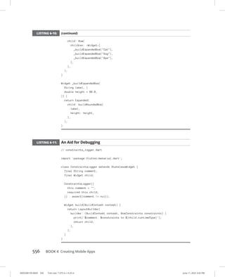 0005390159.INDD 556 Trim size: 7.375 in × 9.25 in June 11, 2022 3:42 PM
556   BOOK 4 Creating Mobile Apps
child: Row(
children: Widget[
_buildExpandedBox(Cat),
_buildExpandedBox(Dog),
_buildExpandedBox(Ape),
],
),
);
}
Widget _buildExpandedBox(
String label, {
double height = 88.0,
}) {
return Expanded(
child: buildRoundedBox(
label,
height: height,
),
);
}
LISTING 6-11: An Aid for Debugging
// constraints_logger.dart
import 'package:flutter/material.dart';
class ConstraintsLogger extends StatelessWidget {
final String comment;
final Widget child;
ConstraintsLogger({
this.comment = ,
required this.child,
}) : assert(comment != null);
Widget build(BuildContext context) {
return LayoutBuilder(
builder: (BuildContext context, BoxConstraints constraints) {
print('$comment: $constraints to ${child.runtimeType}');
return child;
},
);
}
}
LISTING 6-10: (continued)
 