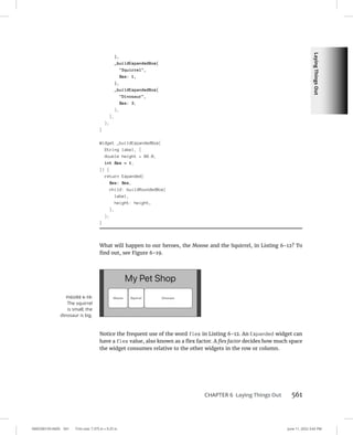 Laying
Things
Out
0005390159.INDD 561 Trim size: 7.375 in × 9.25 in June 11, 2022 3:42 PM
CHAPTER 6 Laying Things Out 561
),
_buildExpandedBox(
Squirrel,
flex: 1,
),
_buildExpandedBox(
Dinosaur,
flex: 3,
),
],
);
}
Widget _buildExpandedBox(
String label, {
double height = 88.0,
int flex = 1,
}) {
return Expanded(
flex: flex,
child: buildRoundedBox(
label,
height: height,
),
);
}
What will happen to our heroes, the Moose and the Squirrel, in Listing 6-12? To
find out, see Figure 6-19.
Notice the frequent use of the word flex in Listing 6-12. An Expanded widget can
have a flex value, also known as a flex factor. A flex factor decides how much space
the widget consumes relative to the other widgets in the row or column.
FIGURE 6-19:
The squirrel
is small; the
­
dinosaur is big.
 