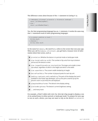 Laying
Things
Out
0005390159.INDD 565 Trim size: 7.375 in × 9.25 in June 11, 2022 3:42 PM
CHAPTER 6 Laying Things Out 565
The difference comes about because of the if statement in Listing 6-13.
if (MediaQuery.of(context).orientation == Orientation.landscape) {
return _buildOneLargeRow();
} else {
return _buildTwoSmallRows();
}
Yes, the Dart programming language has an if statement. It works the same way
that if statements work in other programming languages.
if (a certain condition is true) {
Do this stuff;
} otherwise {
Do this other stuff;
}
In the name MediaQuery, the word Media refers to the screen that runs your app.
When you call MediaQuery.of(context), you get back a treasure trove of infor-
mation about that screen, such as
»
» orientation: Whether the device is in portrait mode or landscape mode
»
» size.height and size.width: The number of dp units from top to bottom
and across the device’s screen
»
» size.longestSide and size.shortestSide: The larger and smaller screen
size values, regardless of which is the height and which is the width
»
» size.aspectRatio: The screen’s width divided by its height
»
» devicePixelRatio: The number of physical pixels for each dp unit
»
» padding, viewInsets, and viewPadding: The parts of the display that aren’t
available to the Flutter app developer, such as the parts covered up by the
phone’s notch or (at times) the soft keyboard
»
» alwaysUse24HourFormat: The device’s time display setting
»
» platformBrightness: The device’s current brightness setting
»
» . . . and many more
For example, a Pixel C tablet with 2560-by-1800 dp is big enough to display a row
of six animal boxes in either portrait or landscape mode. To prepare for your app
to run on such a device, you may not want to rely on the device’s orientation
 