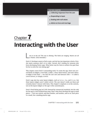 CHAPTER 7 Interacting with the User 567
0005390160.INDD 567 Trim size: 7.375 in × 9.25 in June 11, 2022 3:45 PM
Interacting with the User
Love is in the air! The sun is shining. The birds are singing. Hearts are all
a-Flutter. (Pun intended.)
Doris D. Developer wants to find a mate, and she has two important criteria. First,
she wants someone who’s 18 or older. Second, she’s looking for someone who
loves developing Flutter apps. What better way for Doris to achieve her goal than
for her to write her own dating app?
This chapter covers Doris’s outstanding work. To create the app, Doris uses sev-
eral kinds of widgets: a text field, a slider, a drop-down button, and some others.
A widget of this kind — one that the user sees and interacts with — is called a
control element, or simply a control.
Doris’s app also has some layout widgets, such as Center, Row, and Column, but
these layout widgets aren’t called controls. The user doesn’t really see them and
certainly doesn’t interact with them. This chapter’s emphasis is on the controls,
not on the layout widgets or the app’s other assorted parts.
Doris’s final dating app isn’t full-featured by commercial standards, but the code
for the app is a few hundred lines long. That’s why Doris develops the app in small
pieces — first one control, and then another, and another, and so on. Each piece
is a small, free-standing practice app.
Chapter 7
IN THIS CHAPTER
» Collecting responses from the user
» Responding to input
» Dealing with null values
» Advice on love and marriage
 
