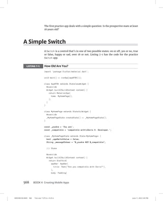 0005390160.INDD 568 Trim size: 7.375 in × 9.25 in June 11, 2022 3:45 PM
568 BOOK 4 Creating Mobile Apps
The first practice app deals with a simple question: Is the prospective mate at least
18 years old?
A Simple Switch
A Switch is a control that’s in one of two possible states: on or off, yes or no, true
or false, happy or sad, over 18 or not. Listing 7-1 has the code for the practice
Switch app.
LISTING 7-1: How Old Are You?
import 'package:flutter/material.dart';
void main() = runApp(app0701());
class App0701 extends StatelessWidget {
@override
Widget build(BuildContext context) {
return MaterialApp(
home: MyHomePage(),
);
}
}
class MyHomePage extends StatefulWidget {
@override
_MyHomePageState createState() = _MyHomePageState();
}
const _youAre = 'You are';
const _compatible = 'compatible withnDoris D. Developer.';
class _MyHomePageState extends StateMyHomePage {
bool _ageSwitchValue = false;
String _messageToUser = $_youAre NOT $_compatible;
/// State
@override
Widget build(BuildContext context) {
return Scaffold(
appBar: AppBar(
title: Text(Are you compatible with Doris?),
),
body: Padding(
 