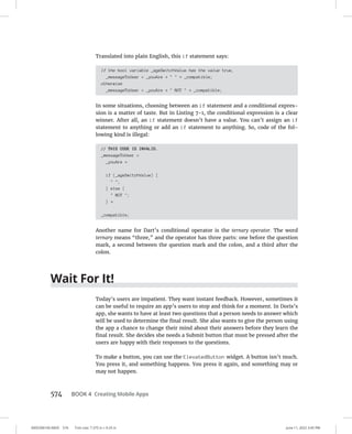 0005390160.INDD 574 Trim size: 7.375 in × 9.25 in June 11, 2022 3:45 PM
574 BOOK 4 Creating Mobile Apps
Translated into plain English, this if statement says:
If the bool variable _ageSwitchValue has the value true,
_messageToUser = _youAre +   + _compatible;
otherwise
_messageToUser = _youAre +  NOT  + _compatible;
In some situations, choosing between an if statement and a conditional expres-
sion is a matter of taste. But in Listing 7-1, the conditional expression is a clear
winner. After all, an if statement doesn’t have a value. You can’t assign an if
statement to anything or add an if statement to anything. So, code of the fol-
lowing kind is illegal:
// THIS CODE IS INVALID.
_messageToUser =
_youAre +
if (_ageSwitchValue) {
 ;
} else {
 NOT ;
} +
_compatible;
Another name for Dart’s conditional operator is the ternary operator. The word
ternary means “three,” and the operator has three parts: one before the question
mark, a second between the question mark and the colon, and a third after the
colon.
Wait For It!
Today’s users are impatient. They want instant feedback. However, sometimes it
can be useful to require an app’s users to stop and think for a moment. In Doris’s
app, she wants to have at least two questions that a person needs to answer which
will be used to determine the final result. She also wants to give the person using
the app a chance to change their mind about their answers before they learn the
final result. She decides she needs a Submit button that must be pressed after the
users are happy with their responses to the questions.
To make a button, you can use the ElevatedButton widget. A button isn’t much.
You press it, and something happens. You press it again, and something may or
may not happen.
 