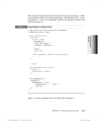 Interacting
with
the
User
0005390160.INDD 575 Trim size: 7.375 in × 9.25 in June 11, 2022 3:45 PM
CHAPTER 7 Interacting with the User 575
This section’s example shuns the quick response of the app in Listing 7-1. When
the user flicks a switch, the switch simply moves. The app doesn’t say, “You’re
compatible” or “You’re not compatible” until the user presses the button. The
code is in Listing 7-2.
LISTING 7-2: Responding to a Button Press
// Copy the code up to and including the _buildAgeSwitch
// method from Listing 7-1 here.
Widget _buildResultArea() {
return Row(
children: Widget[
ElevatedButton(
child: Text(Submit),
onPressed: _updateResults,
),
SizedBox(
width: 15.0,
),
Text(_messageToUser, textAlign: TextAlign.center),
],
);
}
/// Actions
void _updateAgeSwitch(bool newValue) {
setState(() {
_ageSwitchValue = newValue;
});
}
void _updateResults() {
setState(() {
_messageToUser = _youAre +
(_ageSwitchValue ?   :  NOT ) +
_compatible;
});
}
}
Figure 7-4 shows a snapshot from a run of the code in Listing 7-2.
 