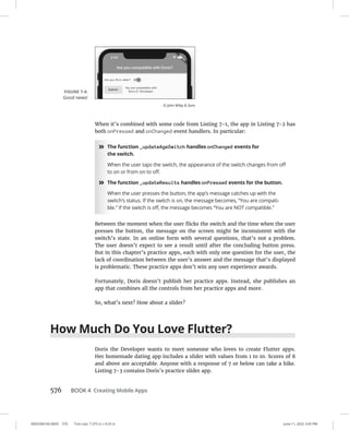 0005390160.INDD 576 Trim size: 7.375 in × 9.25 in June 11, 2022 3:45 PM
576 BOOK 4 Creating Mobile Apps
When it’s combined with some code from Listing 7-1, the app in Listing 7-2 has
both onPressed and onChanged event handlers. In particular:
»
» The function _updateAgeSwitch handles onChanged events for
the switch.
When the user taps the switch, the appearance of the switch changes from off
to on or from on to off.
»
» The function _updateResults handles onPressed events for the button.
When the user presses the button, the app’s message catches up with the
switch’s status. If the switch is on, the message becomes, “You are compati-
ble.” If the switch is off, the message becomes “You are NOT compatible.”
Between the moment when the user flicks the switch and the time when the user
presses the button, the message on the screen might be inconsistent with the
switch’s state. In an online form with several questions, that’s not a problem.
The user doesn’t expect to see a result until after the concluding button press.
But in this chapter’s practice apps, each with only one question for the user, the
lack of coordination between the user’s answer and the message that’s displayed
is problematic. These practice apps don’t win any user experience awards.
Fortunately, Doris doesn’t publish her practice apps. Instead, she publishes an
app that combines all the controls from her practice apps and more.
So, what’s next? How about a slider?
How Much Do You Love Flutter?
Doris the Developer wants to meet someone who loves to create Flutter apps.
Her homemade dating app includes a slider with values from 1 to 10. Scores of 8
and above are acceptable. Anyone with a response of 7 or below can take a hike.
Listing 7-3 contains Doris’s practice slider app.
FIGURE 7-4:
Good news!
© John Wiley  Sons
 