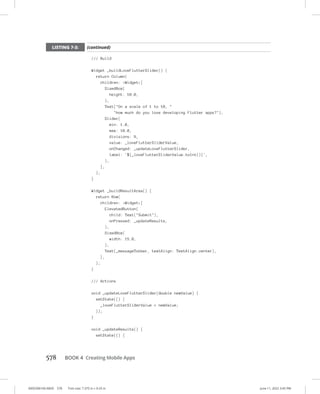 0005390160.INDD 578 Trim size: 7.375 in × 9.25 in June 11, 2022 3:45 PM
578 BOOK 4 Creating Mobile Apps
/// Build
Widget _buildLoveFlutterSlider() {
return Column(
children: Widget[
SizedBox(
height: 10.0,
),
Text(On a scale of 1 to 10, 
how much do you love developing Flutter apps?),
Slider(
min: 1.0,
max: 10.0,
divisions: 9,
value: _loveFlutterSliderValue,
onChanged: _updateLoveFlutterSlider,
label: '${_loveFlutterSliderValue.toInt()}',
),
],
);
}
Widget _buildResultArea() {
return Row(
children: Widget[
ElevatedButton(
child: Text(Submit),
onPressed: _updateResults,
),
SizedBox(
width: 15.0,
),
Text(_messageToUser, textAlign: TextAlign.center),
],
);
}
/// Actions
void _updateLoveFlutterSlider(double newValue) {
setState(() {
_loveFlutterSliderValue = newValue;
});
}
void _updateResults() {
setState(() {
LISTING 7-3: (continued)
 
