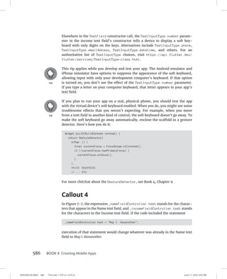 0005390160.INDD 586 Trim size: 7.375 in × 9.25 in June 11, 2022 3:45 PM
586 BOOK 4 Creating Mobile Apps
Elsewhere in the TextField constructor call, the TextInputType.number param-
eter in the income text field’s constructor tells a device to display a soft key-
board with only digits on the keys. Alternatives include TextInputType.phone,
TextInputType.emailAdress, TextInputType.datetime, and others. For an
authoritative list of TextInputType choices, visit https://api.flutter.dev/
flutter/services/TextInputType-class.html.
This tip applies while you develop and test your app. The Android emulator and
iPhone simulator have options to suppress the appearance of the soft keyboard,
allowing input with only your development computer’s keyboard. If that option
is turned on, you don’t see the effect of the TextInputType.number parameter.
If you type a letter on your computer keyboard, that letter appears in your app’s
text field.
If you plan to run your app on a real, physical phone, you should test the app
with the virtual device’s soft keyboard enabled. When you do, you might see some
troublesome effects that you weren’t expecting. For example, when you move
from a text field to another kind of control, the soft keyboard doesn’t go away. To
make the soft keyboard go away automatically, enclose the scaffold in a gesture
detector. Here’s how you do it:
Widget build(BuildContext context) {
return GestureDetector(
onTap: () {
final currentFocus = FocusScope.of(context);
if (!currentFocus.hasPrimaryFocus) {
currentFocus.unfocus();
}
},
child: Scaffold(
// ... Etc.
For more chitchat about the GestureDetector, see Book 4, Chapter 9.
Callout 4
In Figure 7-7, the expression _nameFieldController.text stands for the charac-
ters that appear in the Name text field, and _incomeFieldController.text stands
for the characters in the Income text field. If the code included the statement
_nameFieldController.text = May I. Havanother;
execution of that statement would change whatever was already in the Name text
field to May I. Havanother.
 