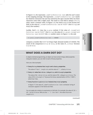 Interacting
with
the
User
0005390160.INDD 587 Trim size: 7.375 in × 9.25 in June 11, 2022 3:45 PM
CHAPTER 7 Interacting with the User 587
In Figure 7-7, the expression _nameFieldController.text adds the user’s name
to the outgoing message. The expression _incomeFieldController.text stands
for whatever characters the user has entered in the app’s Income field, but those
characters come with a slight catch. The stuff in a text field is always a String
value, never a numeric value. In Figure 7-8, Pat enters 61937 in the Income text
field, so the value of _incomeFieldController.text is 61937 (the String), not
61937 (the number).
Luckily, Dart’s int class has a parse method. If the value of _incomeField
Controller.text is 61937 (the String), the value of int.parse(_incomeField
Controller.text) is 61937 (the int number value). In Figure 7-7, the code
int.parse(_incomeFieldController.text) = 1000000
compares a number like 61937 to Irving’s high-demand number of 1000000. The
result of the comparison is true or false, so the value of _richUser becomes
true or false.
WHAT DOES A DARN DOT DO?
In object-oriented programming, an object can have certain things called properties.
Using dot notation, you can refer to each of those properties.
Here are a few examples:
• Every String instance has length and isEmpty properties.
The value of Dart.length is 4, and the value of .isEmpty is true.
• Every int value has isEven, isNegative, and bitLength properties.
The value of 44.isEven is true, and the value of 99.isNegative is false. The
value of 99.bitLength is 7 because the binary representation of 99 is 1100011,
which has 7 bits.
• Every TextEditingController instance has a text property.
In Figure 7-7, the value of _nameFieldController.text is whatever string of
characters appears in the Name text field.
You can apply dot notation to expressions of all kinds. For example, the value of (29 +
10).isEven is false. With phrase = I like Dart, the value of phrase.
length is 11.
(continued)
 