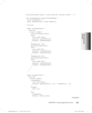 Interacting
with
the
User
0005390160.INDD 591 Trim size: 7.375 in × 9.25 in June 11, 2022 3:45 PM
CHAPTER 7 Interacting with the User 591
String shorten(Gender gender) = gender.toString().replaceAll(Gender., );
class _MyHomePageState extends StateMyHomePage {
String _messageToUser = ;
Gender _genderRadioValue = Gender.NoSelection;
// And later ...
Widget _buildGenderRadio() {
return Row(
children: Widget[
Text(shorten(Gender.Female)),
Radio(
value: Gender.Female,
groupValue: _genderRadioValue,
onChanged: _updateGenderRadio,
),
SizedBox(width: 25.0),
Text(shorten(Gender.Male)),
Radio(
value: Gender.Male,
groupValue: _genderRadioValue,
onChanged: _updateGenderRadio,
),
SizedBox(width: 25.0),
Text(shorten(Gender.Other)),
Radio(
value: Gender.Other,
groupValue: _genderRadioValue,
onChanged: _updateGenderRadio,
),
],
);
}
Widget _buildResultArea() {
return Row(
children: Widget[
ElevatedButton(
child: Text(Submit),
onPressed: _genderRadioValue != null ? _updateResults : null,
),
SizedBox(
width: 15.0,
),
Text(
_messageToUser,
textAlign: TextAlign.center,
(continued)
 