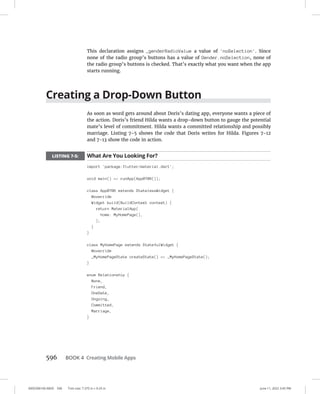 0005390160.INDD 596 Trim size: 7.375 in × 9.25 in June 11, 2022 3:45 PM
596 BOOK 4 Creating Mobile Apps
This declaration assigns _genderRadioValue a value of 'noSelection'. Since
none of the radio group’s buttons has a value of Gender.noSelection, none of
the radio group’s buttons is checked. That’s exactly what you want when the app
starts running.
Creating a Drop-Down Button
As soon as word gets around about Doris’s dating app, everyone wants a piece of
the action. Doris’s friend Hilda wants a drop-down button to gauge the potential
mate’s level of commitment. Hilda wants a committed relationship and possibly
marriage. Listing 7-5 shows the code that Doris writes for Hilda. Figures 7-12
and 7-13 show the code in action.
LISTING 7-5: What Are You Looking For?
import 'package:flutter/material.dart';
void main() = runApp(App0706());
class App0706 extends StatelessWidget {
@override
Widget build(BuildContext context) {
return MaterialApp(
home: MyHomePage(),
);
}
}
class MyHomePage extends StatefulWidget {
@override
_MyHomePageState createState() = _MyHomePageState();
}
enum Relationship {
None,
Friend,
OneDate,
Ongoing,
Committed,
Marriage,
}
 
