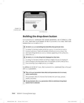 0005390160.INDD 600 Trim size: 7.375 in × 9.25 in June 11, 2022 3:45 PM
600 BOOK 4 Creating Mobile Apps
Building the drop-down button
A DropdownButton constructor has several parameters, one of which is a list
of items. Each item is an instance of the DropdownMenuItem class. Each such
instance has a value and a child.
»
» An item’s value is something that identifies that particular item.
In Listing 7-5, the items’ values are Relationship.Friend, Relationship.
OneDate, and so on. They’re all members of the Relationship enum. You
don’t want things like Relationship.OneDate appearing on the surface of a
menu item, so . . .
»
» An item’s child is the thing that’s displayed on that item.
In Listing 7-5, the items’ children are all Text widgets, but you can display all
kinds of things on the drop-down items. For example, an item’s child can be a
Row containing a Text widget and an Icon widget.
In addition to its list of items, the DropdownButton constructor has onChanged
and value parameters.
»
» The onChanged parameter does what such parameters do in so many
other constructors.
The parameter refers to a function that handles the user’s taps, presses,
tweaks, and pokes.
»
» At any moment, the value parameter refers to whichever drop-down
button item is selected.
FIGURE 7-13:
A serious user.
© John Wiley  Sons
 