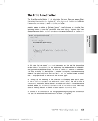 Interacting
with
the
User
0005390160.INDD 601 Trim size: 7.375 in × 9.25 in June 11, 2022 3:45 PM
CHAPTER 7 Interacting with the User 601
The little Reset button
The Reset button in Listing 7-5 is interesting for more than one reason. First,
it’s not an ElevatedButton. Instead, it’s a TextButton. A TextButton is like an
ElevatedButton except . . . well, a TextButton is flat.
Another reason to wallow in the Reset button’s code is because of a peculiar Dart
language feature — one that’s available only from Dart 2.3 onward. Here’s an
abridged version of the _buildDropdownButtonRow method’s code in Listing 7-5:
Widget _buildDropdownButtonRow() {
return Row(
children: Widget[
DropdownButtonRelationship(
),
if (_relationshipDropdownValue != Relationship.None)
TextButton(
),
],
);
}
In this code, the Row widget’s children parameter is a list, and the list consists
of two items: a DropdownButton and something that looks like an if statement.
But appearances can be deceiving. The thing in Listing 7-5 isn’t an if statement.
The thing in Listing 7-5 is a collection if. In Book 4, Chapter 4, I unceremoniously
sneak in the word collection to describe Dart’s List, Set, and Map types. A collec-
tion if helps you define an instance of one of those types.
In Listing 7-5, the meaning of the collection if is exactly what you’d guess.
If _relationshipDropdownValue isn’t Relationship.None, the list includes a
TextButton. Otherwise, the list doesn’t include a TextButton. That makes sense
because, when _relationshipDropdownValue is Relationship.None, there’s no
sense in offering the user an option to make it be Relationship.None.
In addition to its collection if, the Dart programming language has a collection
for. You can read about the collection for in Book 4, Chapter 8.
 