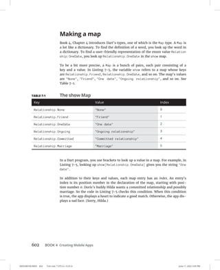 0005390160.INDD 602 Trim size: 7.375 in × 9.25 in June 11, 2022 3:45 PM
602 BOOK 4 Creating Mobile Apps
Making a map
Book 4, Chapter 4 introduces Dart’s types, one of which is the Map type. A Map is
a lot like a dictionary. To find the definition of a word, you look up the word in
a dictionary. To find a user-friendly representation of the enum value Relation
ship.OneDate, you look up Relationship.OneDate in the show map.
To be a bit more precise, a Map is a bunch of pairs, each pair consisting of a
key and a value. In Listing 7-5, the variable show refers to a map whose keys
are Relationship.Friend, Relationship.OneDate, and so on. The map’s values
are None, Friend, One date, Ongoing relationship, and so on. See
Table 7-1.
In a Dart program, you use brackets to look up a value in a map. For example, in
Listing 7-5, looking up show[Relationship.OneDate] gives you the string One
date.
In addition to their keys and values, each map entry has an index. An entry’s
index is its position number in the declaration of the map, starting with posi-
tion number 0. Doris’s buddy Hilda wants a committed relationship and possibly
marriage. So the code in Listing 7-5 checks this condition. When this condition
is true, the app displays a heart to indicate a good match. Otherwise, the app dis-
plays a sad face. (Sorry, Hilda.)
TABLE 7-1 The show Map
Key Value Index
Relationship.None None 0
Relationship.Friend Friend 1
Relationship.OneDate One date 2
Relationship.Ongoing Ongoing relationship 3
Relationship.Committed Committed relationship 4
Relationship.Marriage Marriage 5
 