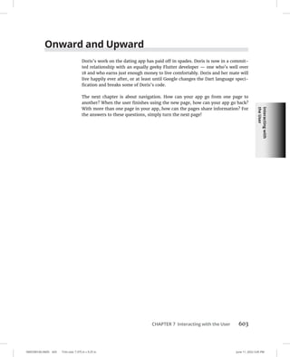 Interacting
with
the
User
0005390160.INDD 603 Trim size: 7.375 in × 9.25 in June 11, 2022 3:45 PM
CHAPTER 7 Interacting with the User 603
Onward and Upward
Doris’s work on the dating app has paid off in spades. Doris is now in a commit-
ted relationship with an equally geeky Flutter developer — one who’s well over
18 and who earns just enough money to live comfortably. Doris and her mate will
live happily ever after, or at least until Google changes the Dart language speci-
fication and breaks some of Doris’s code.
The next chapter is about navigation. How can your app go from one page to
another? When the user finishes using the new page, how can your app go back?
With more than one page in your app, how can the pages share information? For
the answers to these questions, simply turn the next page!
 