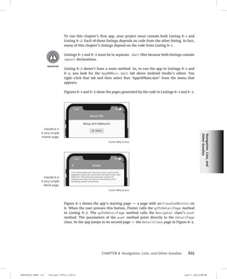 Navigation,
Lists,
and
Other
Goodies
0005390161.INDD 611 Trim size: 7.375 in × 9.25 in June 11, 2022 3:48 PM
CHAPTER 8 Navigation, Lists, and Other Goodies 611
To run this chapter’s first app, your project must contain both Listing 8-1 and
Listing 8-2. Each of these listings depends on code from the other listing. In fact,
many of this chapter’s listings depend on the code from Listing 8-1.
Listings 8-1 and 8-2 must be in separate .dart files because both listings contain
import declarations.
Listing 8-2 doesn’t have a main method. So, to run the app in Listings 8-1 and
8-2, you look for the App08Main.dart tab above Android Studio’s editor. You
right-click that tab and then select Run ‘App08Main.dart’ from the menu that
appears.
Figures 8-1 and 8-2 show the pages generated by the code in Listings 8-1 and 8-2.
Figure 8-1 shows the app’s starting page — a page with an ElevatedButton on
it. When the user presses this button, Flutter calls the goToDetailPage method
in Listing 8-2. The goToDetailPage method calls the Navigator class’s push
method. The parameters of the push method point directly to the DetailPage
class. So the app jumps to its second page — the DetailClass page in Figure 8-2.
FIGURE 8-1:
A very simple
master page.
© John Wiley  Sons
FIGURE 8-2:
A very simple
detail page.
© John Wiley  Sons
 