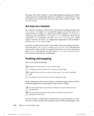 0005390161.INDD 612 Trim size: 7.375 in × 9.25 in June 11, 2022 3:48 PM
612 BOOK 4 Creating Mobile Apps
The upper-left corner of Figure 8-2 has a little backward-pointing arrow. Flutter
creates that arrow automatically whenever it navigates to a page that has an app
bar. When the user presses that arrow, the app returns to the first page — the
MovieTitlePage.
An icon on a button
For a tiny bit of cuteness, I add an icon (a little forward-pointing arrow) to the
ElevatedButton in Figure 8-1. To make this happen, you use the word icon a
bunch of times in Listing 8-2. Rather than call the ordinary ElevatedButton
constructor, you call Flutter’s ElevatedButton.icon constructor. Then, for the
constructor’s icon parameter, you write Icon(Icons.arrow_forward), which
means, “Construct an actual Icon widget whose appearance is that of Flutter’s
built-in Icons.arrow_forward value.”
Flutter has a whole bunch of built-in icons. Most of them are familiar user inter-
face icons, like volume_up, warning, and signal_cellular_4_bar. But others are
ones you don’t expect to find. For example, Flutter has a pets icon (a picture of a
paw), a casino icon (the face of a die), and an airline_seat_legroom_reduced
icon (a person scrunched into a small space).
Pushing and popping
Here’s some useful terminology:
»
» A page that calls Navigator.push is a source page.
In Listings 8-1 and 8-2, the MovieTitlePage is a source page.
»
» A page that the user sees as a result of a Navigator.push call is a destination
page.
In Listings 8-1 and 8-2, the DetailPage is a destination page.
Some transitions go from a source page to a destination page; others go from a
destination page back to a source page. In this section’s example,
»
» The user presses the ElevatedButton in Figure 8-1 to go from the source to
the destination.
»
» The user presses the app bar’s Back button in Figure 8-2 to go from the
destination to the source.
For the most part, a mobile app’s transitions form a structure known as a stack.
To create a stack, you pile each new page on top of all the existing pages. Then,
 
