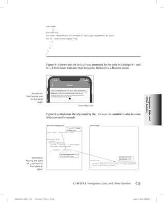 Navigation,
Lists,
and
Other
Goodies
0005390161.INDD 615 Trim size: 7.375 in × 9.25 in June 11, 2022 3:48 PM
CHAPTER 8 Navigation, Lists, and Other Goodies 615
overview,
),
Visibility(
visible: ModalRoute.of(context)?.settings.arguments as bool,
child: Icon(Icons.favorite),
),
],
);
}
}
Figure 8-3 shows you the DetailPage generated by the code in Listings 8-1 and
8-3. A little heart indicates that Being John Malkovich is a favorite movie.
Figure 8-4 illustrates the trip made by the _isFavorite variable’s value in a run
of this section’s example.
FIGURE 8-3:
The Favorite icon
on the detail
page.
© John Wiley  Sons
FIGURE 8-4:
Passing the value
of _isFavorite
from place to
place.
 