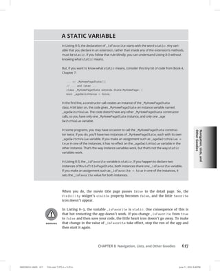 Navigation,
Lists,
and
Other
Goodies
0005390161.INDD 617 Trim size: 7.375 in × 9.25 in June 11, 2022 3:48 PM
CHAPTER 8 Navigation, Lists, and Other Goodies 617
When you do, the movie title page passes false to the detail page. So, the
Visibility widget’s visible property becomes false, and the little favorite
icon doesn’t appear.
In Listing 8-3, the variable _isFavorite is static. One consequence of this is
that hot restarting the app doesn’t work. If you change _isFavorite from true
to false and then save your code, the little heart icon doesn’t go away. To make
that change in the value of _isFavorite take effect, stop the run of the app and
then start it again.
A STATIC VARIABLE
In Listing 8-3, the declaration of _isFavorite starts with the word static. Any vari-
able that you declare in an extension, rather than inside any of the extension’s methods,
must be static. If you follow that rule blindly, you can understand Listing 8-3 without
knowing what static means.
But, if you want to know what static means, consider this tiny bit of code from Book 4,
Chapter 7:
... = _MyHomePageState();
// ... and later ...
class _MyHomePageState extends StateMyHomePage {
bool _ageSwitchValue = false;
In the first line, a constructor call creates an instance of the _MyHomePageState
class. A bit later on, the code gives _MyHomePageState an instance variable named
_ageSwitchValue. The code doesn’t have any other _MyHomePageState constructor
calls, so you have only one _MyHomePageState instance, and only one _age
SwitchValue variable.
In some programs, you may have occasion to call the _MyHomePageState construc-
tor twice. If you do, you’ll have two instances of _MyHomePageState, each with its own
_ageSwitchValue variable. If you make an assignment such as _ageSwitchValue =
true in one of the instances, it has no effect on the _ageSwitchValue variable in the
other instance. That’s the way instance variables work, but that’s not the way static
variables work.
In Listing 8-3, the _isFavorite variable is static. If you happen to declare two
instances of MovieTitlePageState, both instances share one _isFavorite variable.
If you make an assignment such as _isFavorite = true in one of the instances, it
sets the _isFavorite value for both instances.
 