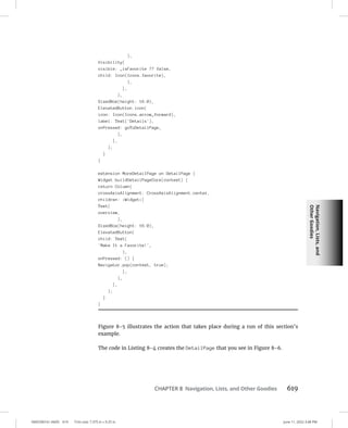 Navigation,
Lists,
and
Other
Goodies
0005390161.INDD 619 Trim size: 7.375 in × 9.25 in June 11, 2022 3:48 PM
CHAPTER 8 Navigation, Lists, and Other Goodies 619
),
Visibility(
visible: _isFavorite ?? false,
child: Icon(Icons.favorite),
),
],
),
SizedBox(height: 16.0),
ElevatedButton.icon(
icon: Icon(Icons.arrow_forward),
label: Text('Details'),
onPressed: goToDetailPage,
),
],
);
}
}
extension MoreDetailPage on DetailPage {
Widget buildDetailPageCore(context) {
return Column(
crossAxisAlignment: CrossAxisAlignment.center,
children: Widget[
Text(
overview,
),
SizedBox(height: 16.0),
ElevatedButton(
child: Text(
'Make It a Favorite!',
),
onPressed: () {
Navigator.pop(context, true);
},
),
],
);
}
}
Figure 8-5 illustrates the action that takes place during a run of this section’s
example.
The code in Listing 8-4 creates the DetailPage that you see in Figure 8-6.
 