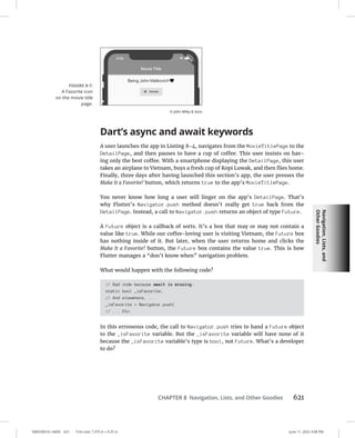 Navigation,
Lists,
and
Other
Goodies
0005390161.INDD 621 Trim size: 7.375 in × 9.25 in June 11, 2022 3:48 PM
CHAPTER 8 Navigation, Lists, and Other Goodies 621
Dart’s async and await keywords
A user launches the app in Listing 8-4, navigates from the MovieTitlePage to the
DetailPage, and then pauses to have a cup of coffee. This user insists on hav-
ing only the best coffee. With a smartphone displaying the DetailPage, this user
takes an airplane to Vietnam, buys a fresh cup of Kopi Luwak, and then flies home.
Finally, three days after having launched this section’s app, the user presses the
Make It a Favorite! button, which returns true to the app’s MovieTitlePage.
You never know how long a user will linger on the app’s DetailPage. That’s
why Flutter’s Navigator.push method doesn’t really get true back from the
DetailPage. Instead, a call to Navigator.push returns an object of type Future.
A Future object is a callback of sorts. It’s a box that may or may not contain a
value like true. While our coffee-loving user is visiting Vietnam, the Future box
has nothing inside of it. But later, when the user returns home and clicks the
Make It a Favorite! button, the Future box contains the value true. This is how
Flutter manages a “don’t know when” navigation problem.
What would happen with the following code?
// Bad code because await is missing:
static bool _isFavorite;
// And elsewhere, ...
_isFavorite = Navigator.push(
// ... Etc.
In this erroneous code, the call to Navigator.push tries to hand a Future object
to the _isFavorite variable. But the _isFavorite variable will have none of it
because the _isFavorite variable’s type is bool, not Future. What’s a developer
to do?
FIGURE 8-7:
A Favorite icon
on the movie title
page.
© John Wiley  Sons
 
