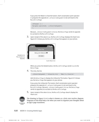 0005390161.INDD 628 Trim size: 7.375 in × 9.25 in June 11, 2022 3:48 PM
628 BOOK 4 Creating Mobile Apps
If you press the Make It a Favorite! button, Dart’s exclamation point operator
(!) prepares the opposite of _isFavoriteArgument to be sent back to the
MovieTitlePage:
onPressed: () {
Navigator.pop(context, !_isFavoriteArgument);
},
Because _isFavoriteArgument is false, the DetailPage sends its opposite
(true) back to the MovieTitlePage.
3. Upon receipt of the value true, the MovieTitlePage displays the Heart icon.
Figure 8-12 shows you the MovieTitlePage that appears on your phone.
When you press the Details button, the MovieTitlePage sends true to the
DetailPage.
4. This time, the line
_isFavoriteArgument ? 'Unfavorite this' : 'Make It a Favorite!'
tells the DetailPage to display the Unfavorite This button. Figure 8-13 shows
you the DetailPage that appears on your phone.
If you press the Unfavorite This button, Dart’s exclamation point operator
prepares the opposite of _isFavoriteArgument to be sent back to the
MovieTitlePage. Because _isFavoriteArgument is true, the DetailPage
sends its opposite (false) back to the MovieTitlePage.
5. Upon receipt of the value false, the MovieTitlePage doesn’t display the
Heart icon.
The drawing in Figure 8-10 is what is known as a finite state machine diagram.
Diagrams of this kind help a lot when you want to organize your thoughts about
an app’s page transitions.
FIGURE 8-12:
This movie is a
favorite.
© John Wiley  Sons
 