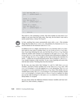 0005390161.INDD 636 Trim size: 7.375 in × 9.25 in June 11, 2022 3:48 PM
636 BOOK 4 Creating Mobile Apps
title: Text('Rocky ${0 + 1}'),
onTap: () = goToDetailPage(0 + 1),
)
(context, 1) = ListTile(
title: Text('Rocky ${1 + 1}'),
onTap: () = goToDetailPage(1 + 1),
)
(context, 2) = ListTile(
title: Text('Rocky ${2 + 1}'),
onTap: () = goToDetailPage(2 + 1),
)
// ... and so on.
The result is a list containing 25 items. The Rocky number on each item’s Text
widget is one more than the index value. That way, the list doesn’t start with a
movie named Rocky 0. (Rocky: The Prequel?)
In Dart, anything that counts automatically starts with 0, not 1. This includes
things like the index of an itemBuilder, the position of a character in a String,
and the default for the minimum value of a Slider.
In addition to its Text widget, each item has an onTap function. Each onTap func-
tion sends its own value (a number from 1 to 25) to the goToDetailPage func-
tion. If you keep following the trail, you find that the goToDetailPage function
sends the number value onward as an argument to the app’s DetailPage. And,
in turn, the DetailPage uses that value to decide what information to display. In
a real-life app, the DetailPage might use the value to look up the overview of a
movie — maybe one of several thousand movies. But in Listing 8-7, the Detail-
Page simply composes a fake overview. To see a way of getting real movie info,
visit the later section “Fetching Data from the Internet.”
By the way, you may notice that Listings 8-1 and 8-7 both have overview
variables, and both of these variables live in the same DetailPage class. (The
overview in Listing 8-1 is in the original DetailPage declaration. The overview
in Listing 8-7 is in an extension of the DetailPage class.) This double-use of a
variable name is okay. The overview in Listing 8-1 is an instance variable, and the
overview in Listing 8-7 is local to the buildDetailPageCore method. So, when
you run the code in Listing 8-7, the name overview stands for a sentence about
Rocky Balboa. It’s all good.
Are you unsure about the difference between instance variables and local vari-
ables? If so, refer to Book 4, Chapter 5.
 