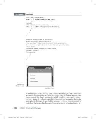 0005390161.INDD 642 Trim size: 7.375 in × 9.25 in June 11, 2022 3:48 PM
642 BOOK 4 Creating Mobile Apps
title: Text('Citizen Kane'),
onTap: () = goToDetailPage('Citizen Kane'),
),
ListTile(
title: Text('Lawrence of Arabia'),
onTap: () = goToDetailPage('Lawrence of Arabia'),
),
],
);
}
}
extension MoreDetailPage on DetailPage {
Widget buildDetailPageCore(context) {
final movieName = ModalRoute.of(context)?.settings.arguments;
final overview = '(From themoviedb.com) ${synopses[movieName]}';
return Column(
crossAxisAlignment: CrossAxisAlignment.center,
children: Widget[
Text(overview),
],
);
}
}
If you visit https://api.flutter.dev/flutter/widgets/ListView-class.html,
you see the documentation for Flutter’s ListView class. In the page’s upper-right
corner, you see the class’s constructors, which include ListView and ListView.
builder. Listing 8-7 calls the named ListView.builder constructor. But in the
same place in Listing 8-8, you find the unnamed ListView constructor call. To
read about Dart’s named and unnamed constructors, refer to Book 4, Chapter 3.
FIGURE 8-17:
Three movies.
© John Wiley  Sons
LISTING 8-8: (continued)
 