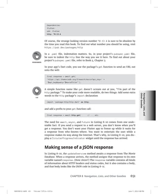 Navigation,
Lists,
and
Other
Goodies
0005390161.INDD 651 Trim size: 7.375 in × 9.25 in June 11, 2022 3:48 PM
CHAPTER 8 Navigation, Lists, and Other Goodies 651
dependencies:
flutter:
sdk: flutter
http: ^0.13.4
Of course, the strange looking version number ^0.13.4 is sure to be obsolete by
the time you read this book. To find out what number you should be using, visit
https://pub.dev/packages/http
In a .yaml file, indentation matters. So, in your project’s pubspec.yaml file,
be sure to indent the http line the way you see it here. To find out about your
project’s pubspec.yaml file, refer to Book 4, Chapter 3.
In your app’s Dart code, you use the package’s get function to send an URL out
onto the web:
final response = await get(
'https://api.themoviedb.org/3/search/movie?api_key=' +
'$api_keyquery=$movieTitle');
A simple function name like get doesn’t scream out at you, “I’m part of the
http package.” To make your code more readable, do two things: Add some extra
words to the http package’s import declaration
import 'package:http/http.dart' as http;
and add a prefix to your get function call:
final response = await http.get( // ... etc.
The need for await, async, and Future in Listing 8-10 comes from one unde-
niable fact: If you send a request to a web server, you don’t know when you’ll
get a response. You don’t want your Flutter app to freeze up while it waits for
a response from who-knows-where. You want to entertain the user while a
response makes its way along the Internet. That’s why, in Listing 8-10, you dis-
play a CircularProgressIndicator widget until the response has arrived.
Making sense of a JSON response
In Listing 8-10, the updateOverview method awaits a response from The Movie
Database. When a response arrives, the method assigns that response to its own
variable named response. (How clever!) The response variable contains all kinds
of information about HTTP headers and status codes, but it also contains a body,
and that body looks like the JSON code in Listing 8-11.
 