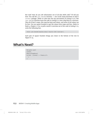 0005390161.INDD 652 Trim size: 7.375 in × 9.25 in June 11, 2022 3:48 PM
652 BOOK 4 Creating Mobile Apps
But wait! How do you sift information out of all that JSON code? I’ll tell you
how. You call the json.decode function — one of the many functions in Dart’s
convert package. (Refer to code near the top and bottom of Listing 8-10.) The
json.decode function turns the code in Listing 8-11 into a big Dart Map structure.
Like all of Dart’s maps, this map has keys and values, and some of the values can
be lists. You use square brackets to get the values from maps and lists. (Refer to
Book 4, Chapter 7.) So, to pull a movie’s overview out of the code in Listing 8-11,
write the following line:
return json.decode(response.body)['results'][0]['overview'];
Each pair of square brackets brings you closer to the bottom of the tree in
Figure 8-24.
What’s Next?
Navigator.push(
context,
MaterialPageRoute(
builder: (context) = Chapter_9(),
),
);
 