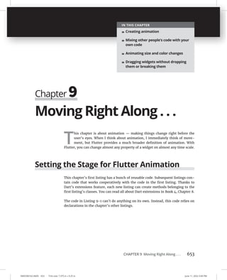 0005390162.INDD 653 Trim size: 7.375 in × 9.25 in June 11, 2022 3:49 PM
CHAPTER 9 Moving Right Along . . . 653
Moving Right Along . . .
T
his chapter is about animation — making things change right before the
user’s eyes. When I think about animation, I immediately think of move-
ment, but Flutter provides a much broader definition of animation. With
Flutter, you can change almost any property of a widget on almost any time scale.
Setting the Stage for Flutter Animation
This chapter’s first listing has a bunch of reusable code. Subsequent listings con-
tain code that works cooperatively with the code in the first listing. Thanks to
Dart’s extensions feature, each new listing can create methods belonging to the
first listing’s classes. You can read all about Dart extensions in Book 4, Chapter 8.
The code in Listing 9-1 can’t do anything on its own. Instead, this code relies on
declarations in the chapter’s other listings.
Chapter 9
IN THIS CHAPTER
» Creating animation
» Mixing other people’s code with your
own code
» Animating size and color changes
» Dragging widgets without dropping
them or breaking them
 