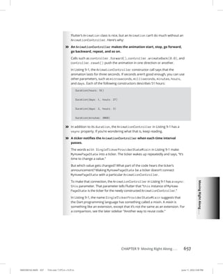 Moving
Right
Along
.
.
.
0005390162.INDD 657 Trim size: 7.375 in × 9.25 in June 11, 2022 3:49 PM
CHAPTER 9 Moving Right Along . . . 657
Flutter’s Animation class is nice, but an Animation can’t do much without an
AnimationController. Here’s why:
»
» An AnimationController makes the animation start, stop, go forward,
go backward, repeat, and so on.
Calls such as controller.forward(), controller.animateBack(0.0), and
controller.reset() push the animation in one direction or another.
In Listing 9-1, the AnimationController constructor call says that the
animation lasts for three seconds. If seconds aren’t good enough, you can use
other parameters, such as microseconds, milliseconds, minutes, hours,
and days. Each of the following constructors describes 51 hours:
Duration(hours: 51)
Duration(days: 1, hours: 27)
Duration(days: 2, hours: 3)
Duration(minutes: 3060)
»
» In addition to its duration, the AnimationController in Listing 9-1 has a
vsync property. If you’re wondering what that is, keep reading.
»
» A ticker notifies the AnimationController when each time interval
passes.
The words with SingleTickerProviderStateMixin in Listing 9-1 make
MyHomePageState into a ticker. The ticker wakes up repeatedly and says, “It’s
time to change a value.”
But which value gets changed? What part of the code hears the ticker’s
announcement? Making MyHomePageState be a ticker doesn’t connect
MyHomePageState with a particular AnimationController.
To make that connection, the AnimationController in Listing 9-1 has a vsync:
this parameter. That parameter tells Flutter that “this instance of MyHome
PageState is the ticker for the newly constructed AnimationController.”
In Listing 9-1, the name SingleTickerProviderStateMixin suggests that
the Dart programming language has something called a mixin. A mixin is
something like an extension, except that it’s not the same as an extension. For
a comparison, see the later sidebar “Another way to reuse code.”
 