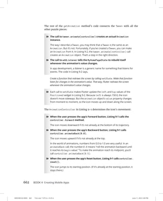 0005390162.INDD 662 Trim size: 7.375 in × 9.25 in June 11, 2022 3:49 PM
662 BOOK 4 Creating Mobile Apps
The rest of the getAnimation method’s code connects the Tween with all the
other puzzle pieces:
»
» The call to tween.animate(controller) creates an actual Animation
instance.
The way I describe a Tween, you may think that a Tween is the same as an
Animation. But it’s not. Fortunately, if you’ve created a Tween, you can make
an Animation from it. In Listing 9-2, the tween.animate(controller) call
creates an Animation object. That’s a step in the right direction.
»
» The call to addListener tells the MyHomePageState to rebuild itself
whenever the animation’s value changes.
In app development, a listener is a generic name for something that listens for
events. The code in Listing 9-2 says,
Create a function that redraws the screen by calling setState. Make that function
listen for changes in the animation’s value. That way, Flutter redraws the screen
whenever the animation’s value changes.
»
» Each call to setState makes Flutter update the left and top values of the
Positioned widget in Listing 9-2. Because left is always 150.0, the icon
doesn’t move sideways. But the animation object’s value property changes
from moment to moment, so the icon moves up and down along the screen.
The AnimationController in Listing 9-1 determines the icon’s movement:
»
» When the user presses the app’s Forward button, Listing 9-1 calls the
controller.forward method.
The icon moves downward if it’s not already at the bottom of its trajectory.
»
» When the user presses the app’s Backward button, Listing 9-1 calls
controller.animateBack(0.0).
The icon moves upward if it’s not already at the top.
In the world of animations, numbers from 0.0 to 1.0 are very useful. In an
animateBack call, the number 0.0 means “roll the animation backward until
it reaches its begin value.” To make the animation reach its midpoint, you’d
call controller.animateBack(0.5).
»
» When the user presses the app’s Reset button, Listing 9-1 calls controller.
reset().
The icon jumps to its starting position. (If it’s already at the starting position, it
stays there.)
 