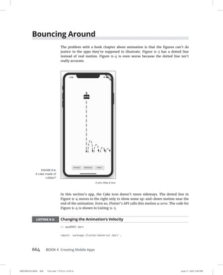 0005390162.INDD 664 Trim size: 7.375 in × 9.25 in June 11, 2022 3:49 PM
664 BOOK 4 Creating Mobile Apps
Bouncing Around
The problem with a book chapter about animation is that the figures can’t do
justice to the apps they’re supposed to illustrate. Figure 9-3 has a dotted line
instead of real motion. Figure 9-4 is even worse because the dotted line isn’t
really accurate.
In this section’s app, the Cake icon doesn’t move sideways. The dotted line in
Figure 9-4 moves to the right only to show some up-and-down motion near the
end of the animation. Even so, Flutter’s API calls this motion a curve. The code for
Figure 9-4 is shown in Listing 9-3.
LISTING 9-3: Changing the Animation’s Velocity
// app0903.dart
import 'package:flutter/material.dart';
FIGURE 9-4:
A cake made of
rubber?
© John Wiley  Sons
 