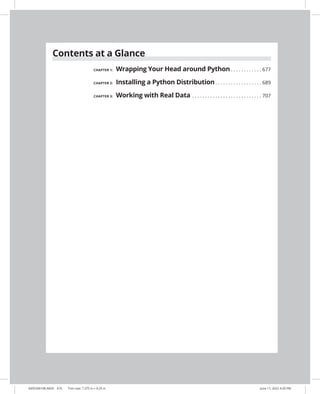 Contents at a Glance
CHAPTER 1: Wrapping Your Head around Python.  .  .  .  .  .  .  .  .  .  .  .  . 677
CHAPTER 2: Installing a Python Distribution.  .  .  .  .  .  .  .  .  .  .  .  .  .  .  .  .  .  . 689
CHAPTER 3: Working with Real Data.  .  .  .  .  .  .  .  .  .  .  .  .  .  .  .  .  .  .  .  .  .  .  .  .  .  .  . 707
0005390108.INDD 676 Trim size: 7.375 in × 9.25 in June 11, 2022 4:29 PM
 