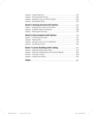 0005390115.INDD vi Trim size: 7.375 in × 9.25 in June 11, 2022 4:46 PM
CHAPTER 6: Laying Things Out. . . . . . . . . . . . . . . . . . . . . . . . . . . . . . . . . . . . . . . . . . . . .  527
CHAPTER 7: Interacting with the User. . . . . . . . . . . . . . . . . . . . . . . . . . . . . . . . . . . . . . .  567
CHAPTER 8: Navigation, Lists, and Other Goodies. . . . . . . . . . . . . . . . . . . . . . . . . . . .  605
CHAPTER 9: Moving Right Along . . . . . . . . . . . . . . . . . . . . . . . . . . . . . . . . . . . . . . . . . . .  653
Book 5: Getting Started with Python. . . . . . . . . . . . . . . . . . . . . . . . .  675
CHAPTER 1: Wrapping Your Head around Python. . . . . . . . . . . . . . . . . . . . . . . . . . . .  677
CHAPTER 2: Installing a Python Distribution. . . . . . . . . . . . . . . . . . . . . . . . . . . . . . . . .  689
CHAPTER 3: Working with Real Data. . . . . . . . . . . . . . . . . . . . . . . . . . . . . . . . . . . . . . . .  707
Book 6: Data Analysis with Python. . . . . . . . . . . . . . . . . . . . . . . . . . .  729
CHAPTER 1: Conditioning Your Data. . . . . . . . . . . . . . . . . . . . . . . . . . . . . . . . . . . . . . . .  731
CHAPTER 2: Shaping Data. . . . . . . . . . . . . . . . . . . . . . . . . . . . . . . . . . . . . . . . . . . . . . . . .  759
CHAPTER 3: Getting a Crash Course in MatPlotLib. . . . . . . . . . . . . . . . . . . . . . . . . . . .  779
CHAPTER 4: Visualizing the Data. . . . . . . . . . . . . . . . . . . . . . . . . . . . . . . . . . . . . . . . . . .  795
Book 7: Career Building with Coding. . . . . . . . . . . . . . . . . . . . . . . . .  813
CHAPTER 1: Exploring Coding Career Paths . . . . . . . . . . . . . . . . . . . . . . . . . . . . . . . . .  815
CHAPTER 2: Exploring Undergraduate and Graduate Degrees. . . . . . . . . . . . . . . . .  829
CHAPTER 3: Training on the Job. . . . . . . . . . . . . . . . . . . . . . . . . . . . . . . . . . . . . . . . . . . .  843
CHAPTER 4: Coding Career Myths. . . . . . . . . . . . . . . . . . . . . . . . . . . . . . . . . . . . . . . . . .  853
Index. . . . . . . . . . . . . . . . . . . . . . . . . . . . . . . . . . . . . . . . . . . . . . . . . . . . . . . . . . . . . . .  861
 