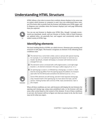 Exploring
Basic
HTML
0005390134.INDD 47 Trim size: 7.375 in × 9.25 in June 11, 2022 2:36 PM
CHAPTER 1 Exploring Basic HTML 47
Understanding HTML Structure
HTML follows a few rules to ensure that a website always displays in the same way
no matter which browser or computer is used. Once you understand these rules,
you’ll be better able to predict how the browser will display your HTML pages, and
to diagnose your mistakes when the browser displays your web page differently
than you expected.
You can use any browser to display your HTML files, though I strongly recom-
mend you download, install, and use Chrome or Firefox. Both of these browsers
are updated often, are generally fast, and support and consistently render the
widest variety of HTML tags.
Identifying elements
The basic building blocks of HTML are called elements. Elements give meaning and
structure to web pages. The browser recognizes an element if the following three
conditions exist:
»
» The element has a name that’s a letter, word, or phrase with special meaning.
For example, h1 is an element recognized by the browser to mark text as a
header. By default, a header will display in a browser with bold text and an
enlarged font size.
»
» The element’s name is enclosed with a left-angle bracket () and right-angle
bracket (). An element enclosed in this way is called a tag (such as h1).
»
» An opening tag (element) is followed by a closing tag (/element). Note
that the closing tag differs from the opening tag by the addition of a forward
slash after the first left bracket and before the element (such as /h1).
Some HTML elements are self-closing, and don’t need separate closing tags,
only a forward slash in the opening tag. For more about this topic, see the
section, “Getting Familiar with Common HTML Tasks and Elements,” later in
this chapter.
When all three conditions are met, web browsers will display the text between the
opening and closing tags using some predefined style, or the browser will take
some other action based on the content of the element. If one of these conditions
is not met, the browser will try to figure out what you meant to do, but the result
may not be what you expect.
 