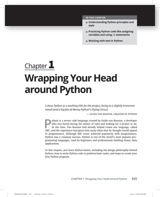 CHAPTER 1 Wrapping Your Head around Python 677
0005390163.INDD 677 Trim size: 7.375 in × 9.25 in June 11, 2022 3:55 PM
Wrapping Your Head
around Python
I chose Python as a working title for the project, being in a slightly irreverent
mood (and a big fan of Monty Python’s Flying Circus).
— GUIDO VAN ROSSUM, CREATOR OF PYTHON
P
ython is a server-side language created by Guido van Rossum, a developer
who was bored during the winter of 1989 and looking for a project to do.
At the time, Van Rossum had already helped create one language, called
ABC, and the experience had given him many ideas that he thought would appeal
to programmers. Although ABC never achieved popularity with programmers,
Python was a runaway success. Python is one of the world’s most popular pro-
gramming languages, used by beginners and professionals building heavy-duty
applications.
In this chapter, you learn Python basics, including the design philosophy behind
Python, how to write Python code to perform basic tasks, and steps to create your
first Python program.
Chapter 1
IN THIS CHAPTER
» Understanding Python principles and
style
» Practicing Python code like assigning
variables and using if statements
» Working with text in Python
 