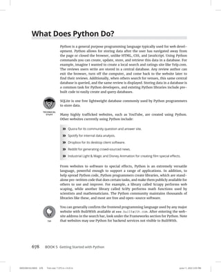 0005390163.INDD 678 Trim size: 7.375 in × 9.25 in June 11, 2022 3:55 PM
678 BOOK 5 Getting Started with Python
What Does Python Do?
Python is a general purpose programming language typically used for web devel-
opment. Python allows for storing data after the user has navigated away from
the page or closed the browser, unlike HTML, CSS, and JavaScript. Using Python
commands you can create, update, store, and retrieve this data in a database. For
example, imagine I wanted to create a local search and ratings site like Yelp.com.
The reviews users write are stored in a central database. Any review author can
exit the browser, turn off the computer, and come back to the website later to
find their reviews. Additionally, when others search for venues, this same central
database is queried, and the same review is displayed. Storing data in a database is
a common task for Python developers, and existing Python libraries include pre-
built code to easily create and query databases.
SQLite is one free lightweight database commonly used by Python programmers
to store data.
Many highly trafficked websites, such as YouTube, are created using Python.
Other websites currently using Python include:
»
» Quora for its community question and answer site.
»
» Spotify for internal data analysis.
»
» Dropbox for its desktop client software.
»
» Reddit for generating crowd-sourced news.
»
» Industrial Light  Magic and Disney Animation for creating film special effects.
From websites to software to special effects, Python is an extremely versatile
language, powerful enough to support a range of applications. In addition, to
help spread Python code, Python programmers create libraries, which are stand-
alone pre-written code that does certain tasks, and make them publicly available for
others to use and improve. For example, a library called Scrapy performs web
scaping, while another library called SciPy performs math functions used by
scientists and mathematicians. The Python community maintains thousands of
libraries like these, and most are free and open-source software.
You can generally confirm the frontend programming language used by any major
website with BuiltWith available at www.builtwith.com. After entering the web-
site address in the search bar, look under the Frameworks section for Python. Note
that websites may use Python for backend services not visible to BuiltWith.
 