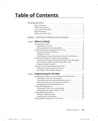 Table of Contents vii
0005390115.INDD vii Trim size: 7.375 in × 9.25 in June 11, 2022 4:46 PM
Table of Contents
INTRODUCTION. . . . . . . . . . . . . . . . . . . . . . . . . . . . . . . . . . . . . . . . . . . . . . . . . . . . 1
About This Book. . . . . . . . . . . . . . . . . . . . . . . . . . . . . . . . . . . . . . . . . . . . . . . 2
Foolish Assumptions. . . . . . . . . . . . . . . . . . . . . . . . . . . . . . . . . . . . . . . . . . . 2
Icons Used in This Book. . . . . . . . . . . . . . . . . . . . . . . . . . . . . . . . . . . . . . . . 3
Beyond the Book. . . . . . . . . . . . . . . . . . . . . . . . . . . . . . . . . . . . . . . . . . . . . . 4
Where to Go from Here. . . . . . . . . . . . . . . . . . . . . . . . . . . . . . . . . . . . . . . . 4
BOOK 1: GETTING STARTED WITH CODING. . . . . . . . . . . . . . . . . . . 5
CHAPTER 1: What Is Coding?. . . . . . . . . . . . . . . . . . . . . . . . . . . . . . . . . . . . . . . . . . . . 7
Defining What Code Is . . . . . . . . . . . . . . . . . . . . . . . . . . . . . . . . . . . . . . . . . 8
Following instructions. . . . . . . . . . . . . . . . . . . . . . . . . . . . . . . . . . . . . . . 8
Writing code with some Angry Birds. . . . . . . . . . . . . . . . . . . . . . . . . . .9
Understanding What Coding Can Do for You. . . . . . . . . . . . . . . . . . . . . 10
Eating the world with software. . . . . . . . . . . . . . . . . . . . . . . . . . . . . . 10
Coding on the job . . . . . . . . . . . . . . . . . . . . . . . . . . . . . . . . . . . . . . . . . 12
Scratching your own itch (and becoming rich and famous). . . . . . 13
Surveying the Types of Programming Languages . . . . . . . . . . . . . . . . . 13
Comparing low-level and high-level programming languages. . . . 14
Contrasting compiled code and interpreted code. . . . . . . . . . . . . . 15
Programming for the web. . . . . . . . . . . . . . . . . . . . . . . . . . . . . . . . . . 16
Taking a Tour of a Web App Built with Code. . . . . . . . . . . . . . . . . . . . . . 16
Defining the app’s purpose and scope. . . . . . . . . . . . . . . . . . . . . . . . 16
Standing on the shoulders of giants. . . . . . . . . . . . . . . . . . . . . . . . . . 17
CHAPTER 2: Programming for the Web. . . . . . . . . . . . . . . . . . . . . . . . . . . . . . 19
Displaying Web Pages on Your Desktop and Mobile Device. . . . . . . . . 20
Hacking your favorite news website. . . . . . . . . . . . . . . . . . . . . . . . . . 20
Understanding how the World Wide Web works. . . . . . . . . . . . . . . 23
Watching out for your frontend and backend. . . . . . . . . . . . . . . . . .24
Defining web and mobile applications. . . . . . . . . . . . . . . . . . . . . . . . 25
Coding Web Applications. . . . . . . . . . . . . . . . . . . . . . . . . . . . . . . . . . . . . . 26
Starting with HTML, CSS, and JavaScript . . . . . . . . . . . . . . . . . . . . . . 26
Adding logic with Python, Ruby, or PHP. . . . . . . . . . . . . . . . . . . . . . . 27
Coding Mobile Applications. . . . . . . . . . . . . . . . . . . . . . . . . . . . . . . . . . . . 28
Building mobile web apps. . . . . . . . . . . . . . . . . . . . . . . . . . . . . . . . . . 29
Building native mobile apps. . . . . . . . . . . . . . . . . . . . . . . . . . . . . . . . . 30
Deploying Web Applications in the Cloud. . . . . . . . . . . . . . . . . . . . . . . . 31
 