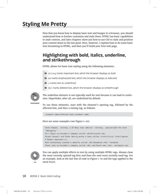 0005390134.INDD 58 Trim size: 7.375 in × 9.25 in June 11, 2022 2:36 PM
58 BOOK 2 Basic Web Coding
Styling Me Pretty
Now that you know how to display basic text and images in a browser, you should
understand how to further customize and style them. HTML has basic capabilities
to style content, and later chapters show you how to use CSS to style and position
your content down to the last pixel. Here, however, I explain how to do some basic
text formatting in HTML, and then you’ll build your first web page.
Highlighting with bold, italics, underline,
and strikethrough
HTML allows for basic text styling using the following elements:
»
» strong marks important text, which the browser displays as bold
»
» em marks emphasized text, which the browser displays as italicized
»
» u marks text as underlined
»
» del marks deleted text, which the browser displays as strikethrough
The underline element is not typically used for text because it can lead to confu-
sion. Hyperlinks, after all, are underlined by default.
To use these elements, start with the element’s opening tag, followed by the
affected text, and then a closing tag, as follows:
element nameAffected text/element name
Here are some examples (see Figure 1-10):
Grace Hopper, strong a US Navy rear admiral /strong, popularized the term
debugging.
Bill Gates co-founded a company called emMicrosoft/em.
Stuart Russell and Peter Norvig wrote a book called uArtificial Intelligence:
A Modern Approach/u.
Mark Zuckerberg created a website called delNosebook/del Facebook.
Steve Jobs co-founded a company called delemPeach/em/del emApple/em
You can apply multiple effects to text by using multiple HTML tags. Always close
the most recently opened tag first and then the next most recently used tag. For
an example, look at the last line of code in Figure 1-10 and the tags applied to the
word Peach.
 