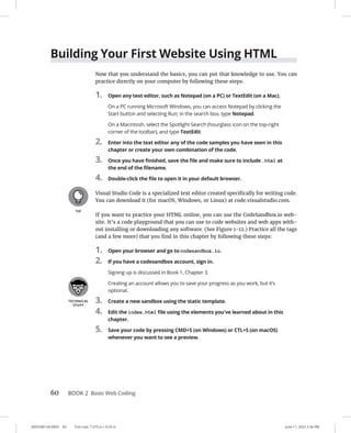 0005390134.INDD 60 Trim size: 7.375 in × 9.25 in June 11, 2022 2:36 PM
60 BOOK 2 Basic Web Coding
Building Your First Website Using HTML
Now that you understand the basics, you can put that knowledge to use. You can
practice directly on your computer by following these steps:
1. Open any text editor, such as Notepad (on a PC) or TextEdit (on a Mac).
On a PC running Microsoft Windows, you can access Notepad by clicking the
Start button and selecting Run; in the search box, type Notepad.
On a Macintosh, select the Spotlight Search (hourglass icon on the top-right
corner of the toolbar), and type TextEdit.
2. Enter into the text editor any of the code samples you have seen in this
chapter or create your own combination of the code.
3. Once you have finished, save the file and make sure to include .html at
the end of the filename.
4. Double-click the file to open it in your default browser.
Visual Studio Code is a specialized text editor created specifically for writing code.
You can download it (for macOS, Windows, or Linux) at code.visualstudio.com.
If you want to practice your HTML online, you can use the CodeSandbox.io web-
site. It’s a code playground that you can use to code websites and web apps with-
out installing or downloading any software. (See Figure 1-12.) Practice all the tags
(and a few more) that you find in this chapter by following these steps:
1. Open your browser and go to codesandbox.io.
2. If you have a codesandbox account, sign in.
Signing up is discussed in Book 1, Chapter 3.
Creating an account allows you to save your progress as you work, but it’s
optional.
3. Create a new sandbox using the static template.
4. Edit the index.html file using the elements you've learned about in this
chapter.
5. Save your code by pressing CMD+S (on Windows) or CTL+S (on macOS)
whenever you want to see a preview.
 