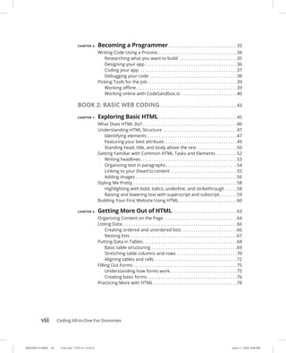 0005390115.INDD viii Trim size: 7.375 in × 9.25 in June 11, 2022 4:46 PM
viii Coding All-in-One For Dummies
CHAPTER 3: Becoming a Programmer. . . . . . . . . . . . . . . . . . . . . . . . . . . . . . . . 33
Writing Code Using a Process. . . . . . . . . . . . . . . . . . . . . . . . . . . . . . . . . . 34
Researching what you want to build . . . . . . . . . . . . . . . . . . . . . . . . . 35
Designing your app. . . . . . . . . . . . . . . . . . . . . . . . . . . . . . . . . . . . . . . . 36
Coding your app . . . . . . . . . . . . . . . . . . . . . . . . . . . . . . . . . . . . . . . . . . 37
Debugging your code. . . . . . . . . . . . . . . . . . . . . . . . . . . . . . . . . . . . . . 38
Picking Tools for the Job. . . . . . . . . . . . . . . . . . . . . . . . . . . . . . . . . . . . . . . 39
Working offline. . . . . . . . . . . . . . . . . . . . . . . . . . . . . . . . . . . . . . . . . . . . 39
Working online with CodeSandbox.io . . . . . . . . . . . . . . . . . . . . . . . . 40
BOOK 2: BASIC WEB CODING. . . . . . . . . . . . . . . . . . . . . . . . . . . . . . . . . . . 43
CHAPTER 1: Exploring Basic HTML. . . . . . . . . . . . . . . . . . . . . . . . . . . . . . . . . . . . 45
What Does HTML Do?. . . . . . . . . . . . . . . . . . . . . . . . . . . . . . . . . . . . . . . . . 46
Understanding HTML Structure . . . . . . . . . . . . . . . . . . . . . . . . . . . . . . . . 47
Identifying elements. . . . . . . . . . . . . . . . . . . . . . . . . . . . . . . . . . . . . . . 47
Featuring your best attribute. . . . . . . . . . . . . . . . . . . . . . . . . . . . . . . . 49
Standing head, title, and body above the rest . . . . . . . . . . . . . . . . . 50
Getting Familiar with Common HTML Tasks and Elements . . . . . . . . . 52
Writing headlines. . . . . . . . . . . . . . . . . . . . . . . . . . . . . . . . . . . . . . . . . . 53
Organizing text in paragraphs. . . . . . . . . . . . . . . . . . . . . . . . . . . . . . . 54
Linking to your (heart’s) content. . . . . . . . . . . . . . . . . . . . . . . . . . . . . 55
Adding images. . . . . . . . . . . . . . . . . . . . . . . . . . . . . . . . . . . . . . . . . . . . 56
Styling Me Pretty. . . . . . . . . . . . . . . . . . . . . . . . . . . . . . . . . . . . . . . . . . . . . 58
Highlighting with bold, italics, underline, and strikethrough . . . . . 58
Raising and lowering text with superscript and subscript. . . . . . . . 59
Building Your First Website Using HTML. . . . . . . . . . . . . . . . . . . . . . . . . 60
CHAPTER 2: Getting More Out of HTML. . . . . . . . . . . . . . . . . . . . . . . . . . . . . . 63
Organizing Content on the Page. . . . . . . . . . . . . . . . . . . . . . . . . . . . . . . . 64
Listing Data. . . . . . . . . . . . . . . . . . . . . . . . . . . . . . . . . . . . . . . . . . . . . . . . . . 66
Creating ordered and unordered lists. . . . . . . . . . . . . . . . . . . . . . . . 66
Nesting lists . . . . . . . . . . . . . . . . . . . . . . . . . . . . . . . . . . . . . . . . . . . . . . 67
Putting Data in Tables. . . . . . . . . . . . . . . . . . . . . . . . . . . . . . . . . . . . . . . . . 68
Basic table structuring . . . . . . . . . . . . . . . . . . . . . . . . . . . . . . . . . . . . . 69
Stretching table columns and rows . . . . . . . . . . . . . . . . . . . . . . . . . . 70
Aligning tables and cells. . . . . . . . . . . . . . . . . . . . . . . . . . . . . . . . . . . . 72
Filling Out Forms. . . . . . . . . . . . . . . . . . . . . . . . . . . . . . . . . . . . . . . . . . . . . 75
Understanding how forms work. . . . . . . . . . . . . . . . . . . . . . . . . . . . . 75
Creating basic forms. . . . . . . . . . . . . . . . . . . . . . . . . . . . . . . . . . . . . . . 76
Practicing More with HTML. . . . . . . . . . . . . . . . . . . . . . . . . . . . . . . . . . . . 78
 