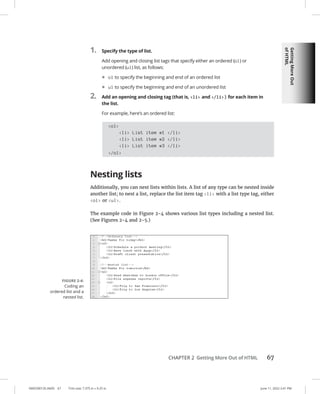 Getting
More
Out
of
HTML
0005390135.INDD 67 Trim size: 7.375 in × 9.25 in June 11, 2022 2:41 PM
CHAPTER 2 Getting More Out of HTML 67
1. Specify the type of list.
Add opening and closing list tags that specify either an ordered (ol) or
unordered (ul) list, as follows:
• ol to specify the beginning and end of an ordered list
• ul to specify the beginning and end of an unordered list
2. Add an opening and closing tag (that is, li and /li) for each item in
the list.
For example, here’s an ordered list:
ol
li List item #1 /li
li List item #2 /li
li List item #3 /li
/ol
Nesting lists
Additionally, you can nest lists within lists. A list of any type can be nested inside
another list; to nest a list, replace the list item tag li with a list type tag, either
ol or ul.
The example code in Figure 2-4 shows various list types including a nested list.
(See Figures 2-4 and 2-5.)
FIGURE 2-4:
Coding an
ordered list and a
nested list.
 