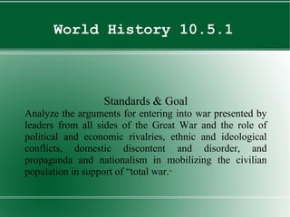 World History 10.5.1
Standards & Goal
Analyze the arguments for entering into war presented by
leaders from all sides of the Great War and the role of
political and economic rivalries, ethnic and ideological
conflicts, domestic discontent and disorder, and
propaganda and nationalism in mobilizing the civilian
population in support of “total war.”
 